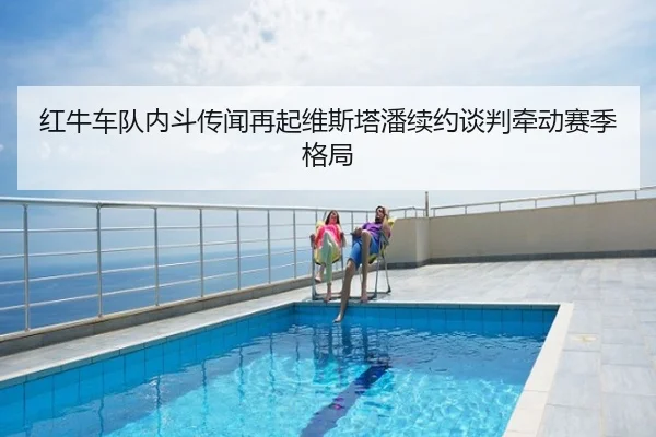 红牛车队内斗传闻再起维斯塔潘续约谈判牵动赛季格局